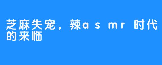 芝麻失宠,辣asmr时代的来临-畅游ASMR 芝麻失宠,辣asmr时代的来临