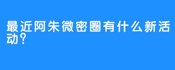 最近阿朱微密圈有什么新活动？