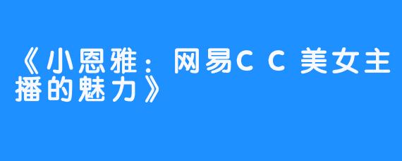 《小恩雅:网易CC美女主播的魅力》-畅游ASMR 《小恩雅:网易CC美女主播的魅力》