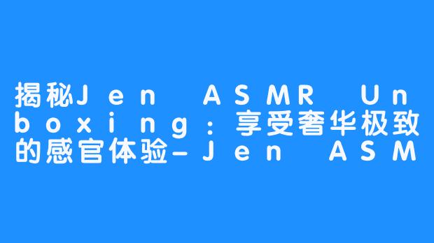 揭秘Jen ASMR Unboxing：享受奢华极致的感官体验