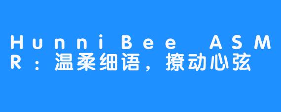 HunniBee ASMR:温柔细语,撩动心弦-畅游ASMR HunniBee ASMR:温柔细语,撩动心弦
