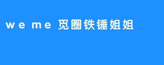weme觅圈铁锤姐姐-畅游ASMR weme觅圈铁锤姐姐