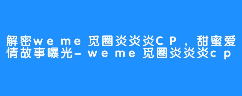 解密weme觅圈炎炎炎CP,甜蜜爱情故事曝光-畅游ASMR 解密weme觅圈炎炎炎CP,甜蜜爱情故事曝光