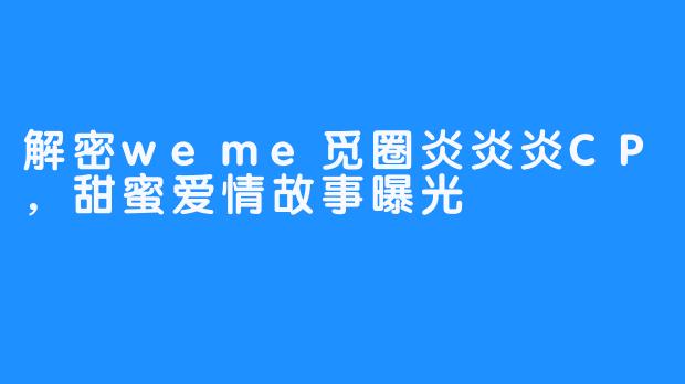 解密weme觅圈炎炎炎CP,甜蜜爱情故事曝光-畅游ASMR 解密weme觅圈炎炎炎CP,甜蜜爱情故事曝光