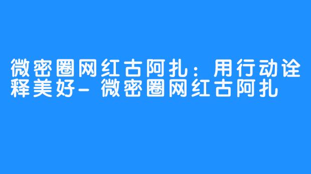 微密圈网红古阿扎:用行动诠释美好-畅游ASMR 微密圈网红古阿扎:用行动诠释美好