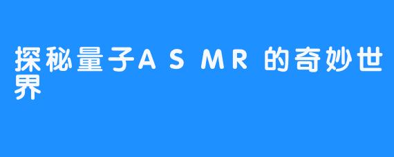 探秘量子ASMR的奇妙世界-畅游ASMR 探秘量子ASMR的奇妙世界