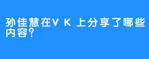 孙佳慧在VK上分享了哪些内容？