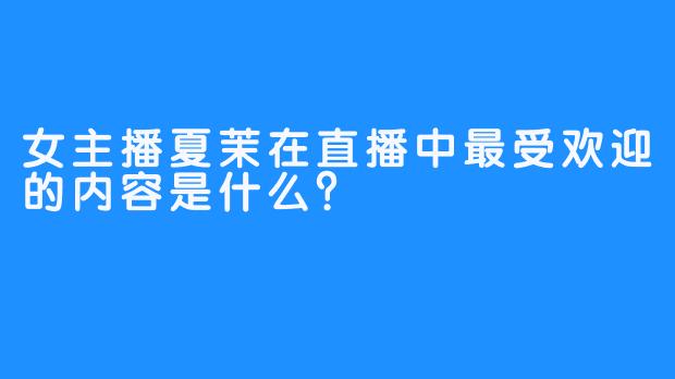 女主播夏茉在直播中最受欢迎的内容是什么？