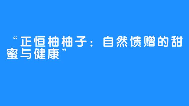 “正恒柚柚子:自然馈赠的甜蜜与健康”-畅游ASMR “正恒柚柚子:自然馈赠的甜蜜与健康”