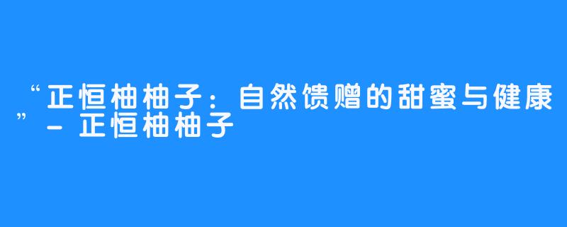 “正恒柚柚子:自然馈赠的甜蜜与健康”-畅游ASMR “正恒柚柚子:自然馈赠的甜蜜与健康”
