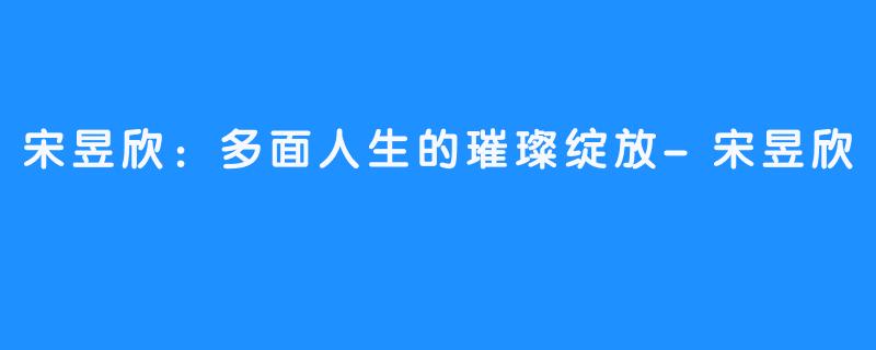 宋昱欣:多面人生的璀璨绽放-畅游ASMR 宋昱欣:多面人生的璀璨绽放