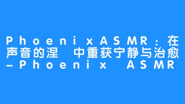 PhoenixASMR:在声音的涅槃中重获宁静与治愈-畅游ASMR PhoenixASMR:在声音的涅槃中重获宁静与治愈