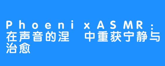 PhoenixASMR:在声音的涅槃中重获宁静与治愈-畅游ASMR PhoenixASMR:在声音的涅槃中重获宁静与治愈