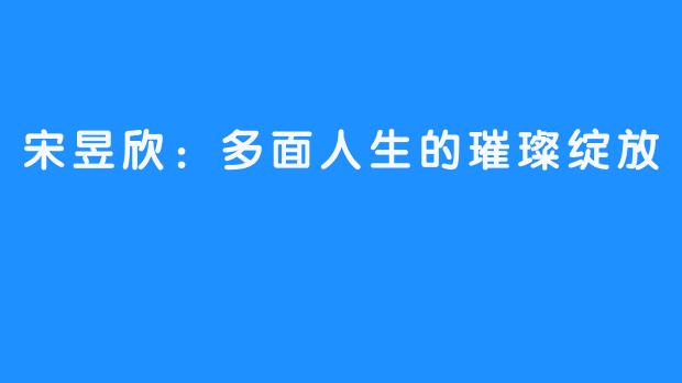 宋昱欣:多面人生的璀璨绽放-畅游ASMR 宋昱欣:多面人生的璀璨绽放