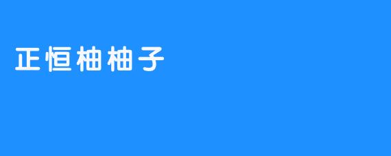 “正恒柚柚子:自然馈赠的甜蜜与健康”-畅游ASMR “正恒柚柚子:自然馈赠的甜蜜与健康”