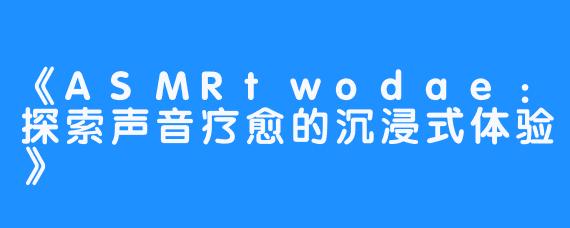 《ASMRtwodae:探索声音疗愈的沉浸式体验》-畅游ASMR 《ASMRtwodae:探索声音疗愈的沉浸式体验》