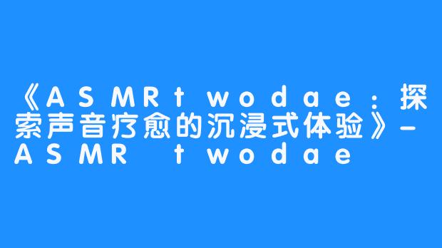 《ASMRtwodae:探索声音疗愈的沉浸式体验》-畅游ASMR 《ASMRtwodae:探索声音疗愈的沉浸式体验》