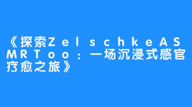 《探索ZelschkeASMRToo:一场沉浸式感官疗愈之旅》-畅游ASMR 《探索ZelschkeASMRToo:一场沉浸式感官疗愈之旅》