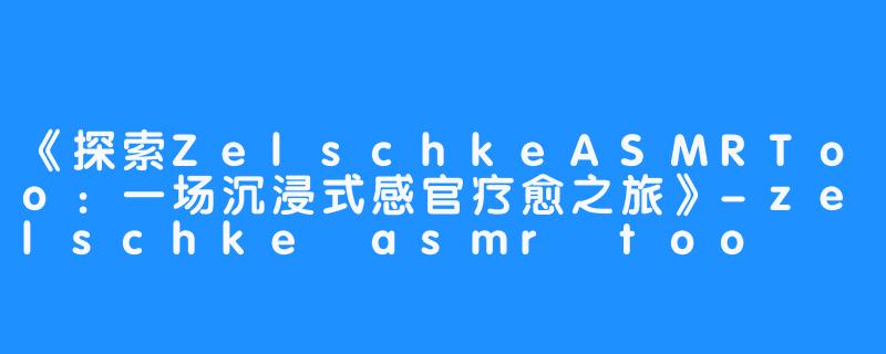 《探索ZelschkeASMRToo:一场沉浸式感官疗愈之旅》-畅游ASMR 《探索ZelschkeASMRToo:一场沉浸式感官疗愈之旅》