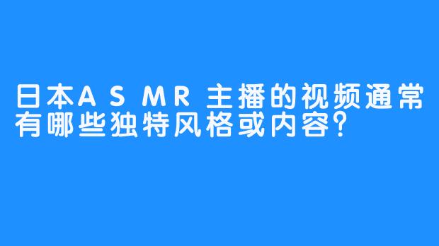 日本ASMR主播的视频通常有哪些独特风格或内容?-畅游ASMR 日本ASMR主播的视频通常有哪些独特风格或内容?