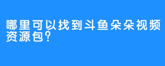 哪里可以找到斗鱼朵朵视频资源包？