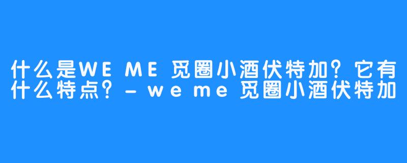 什么是WEME觅圈小酒伏特加?它有什么特点?-畅游ASMR 什么是WEME觅圈小酒伏特加?它有什么特点?