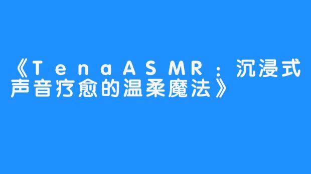 《TenaASMR:沉浸式声音疗愈的温柔魔法》-畅游ASMR 《TenaASMR:沉浸式声音疗愈的温柔魔法》