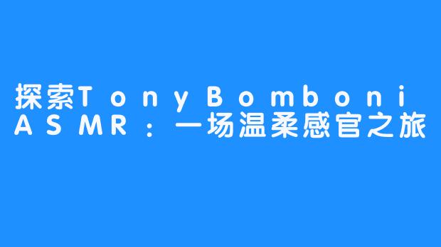探索TonyBomboniASMR:一场温柔感官之旅-畅游ASMR 探索TonyBomboniASMR:一场温柔感官之旅