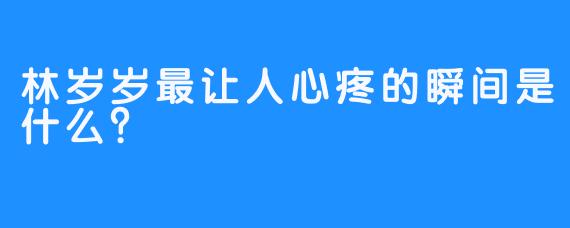 林岁岁最让人心疼的瞬间是什么？