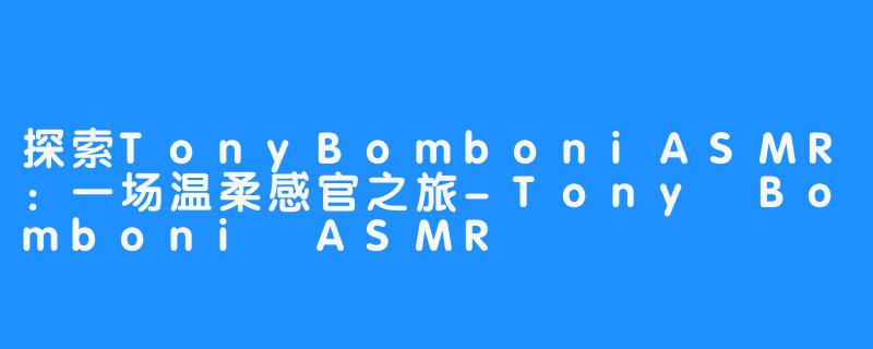 探索TonyBomboniASMR:一场温柔感官之旅-畅游ASMR 探索TonyBomboniASMR:一场温柔感官之旅