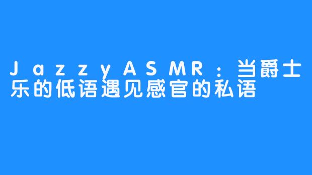 JazzyASMR:当爵士乐的低语遇见感官的私语-畅游ASMR JazzyASMR:当爵士乐的低语遇见感官的私语