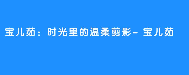宝儿茹:时光里的温柔剪影-畅游ASMR 宝儿茹:时光里的温柔剪影