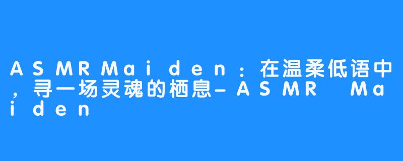 ASMRMaiden:在温柔低语中,寻一场灵魂的栖息-畅游ASMR ASMRMaiden:在温柔低语中,寻一场灵魂的栖息