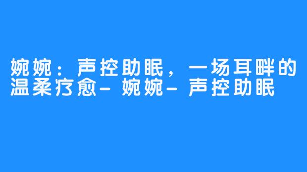 婉婉:声控助眠,一场耳畔的温柔疗愈-畅游ASMR 婉婉:声控助眠,一场耳畔的温柔疗愈
