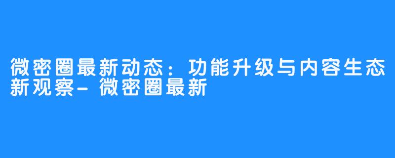 微密圈最新动态：功能升级与内容生态新观察