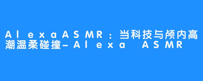 AlexaASMR：当科技与颅内高潮温柔碰撞