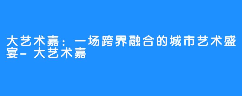 大艺术嘉：一场跨界融合的城市艺术盛宴